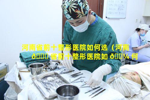 河南省前十整形医院如何选（河南 🐈 省前十整形医院如 🐼 何选医生）